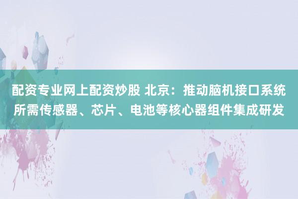 配资专业网上配资炒股 北京：推动脑机接口系统所需传感器、芯片、电池等核心器组件集成研发