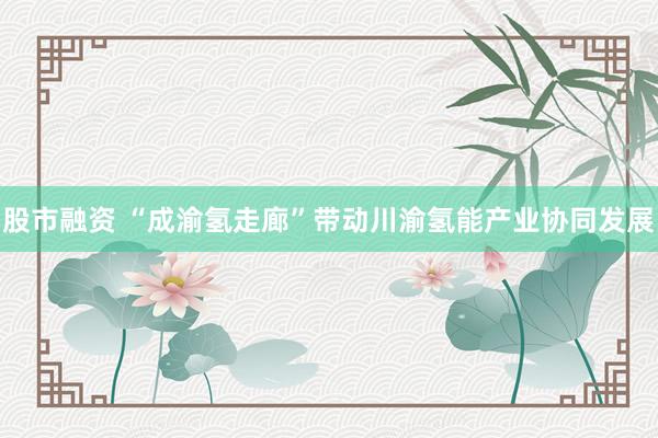 股市融资 “成渝氢走廊”带动川渝氢能产业协同发展