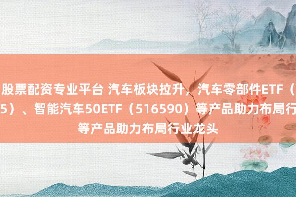 股票配资专业平台 汽车板块拉升，汽车零部件ETF（159565）、智能汽车50ETF（516590）等产品助力布局行业龙头