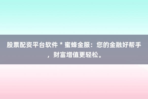 股票配资平台软件 * 蜜蜂金服：您的金融好帮手，财富增值更轻松。