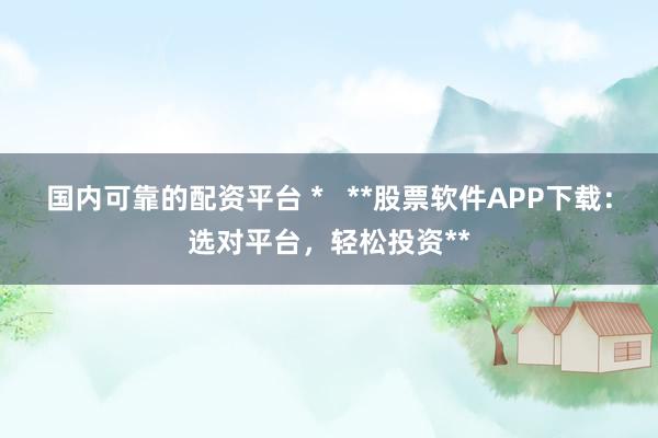 国内可靠的配资平台 *   **股票软件APP下载：选对平台，轻松投资**