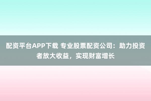 配资平台APP下载 专业股票配资公司：助力投资者放大收益，实现财富增长