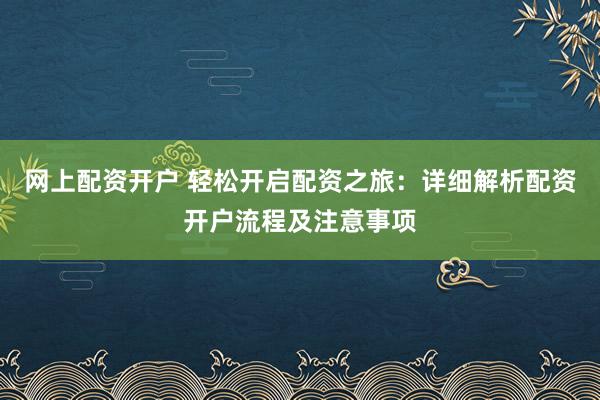 网上配资开户 轻松开启配资之旅：详细解析配资开户流程及注意事项