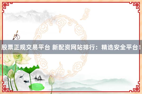 股票正规交易平台 新配资网站排行：精选安全平台！