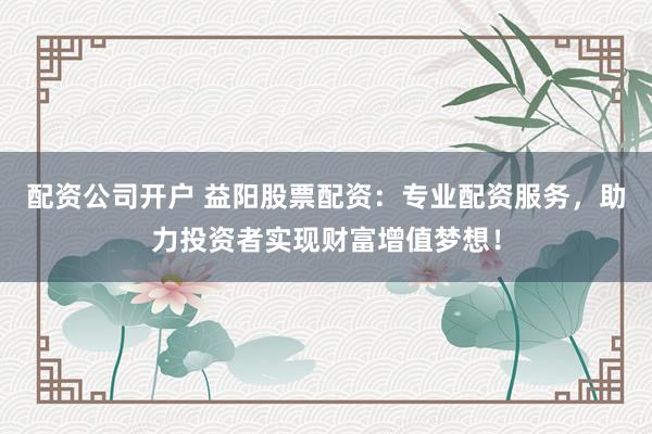 配资公司开户 益阳股票配资：专业配资服务，助力投资者实现财富增值梦想！