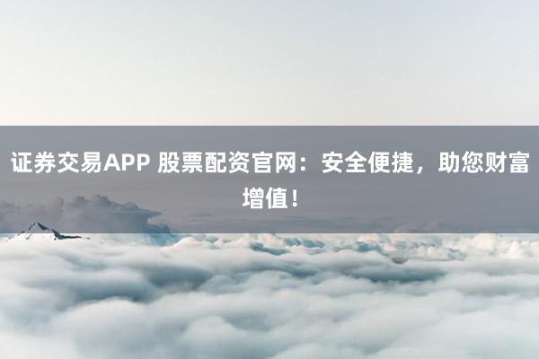 证券交易APP 股票配资官网：安全便捷，助您财富增值！