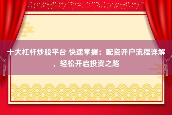 十大杠杆炒股平台 快速掌握：配资开户流程详解，轻松开启投资之路