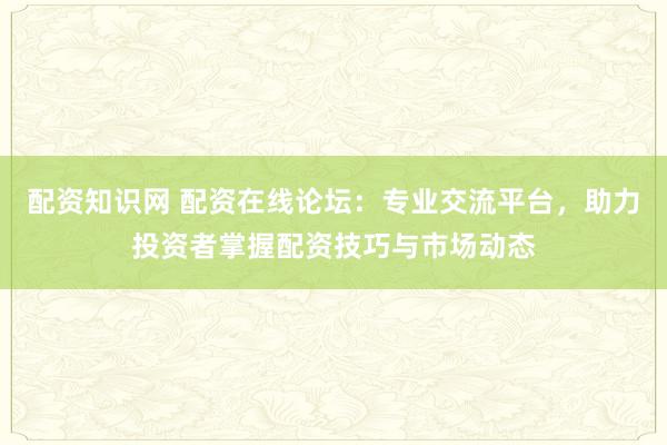 配资知识网 配资在线论坛：专业交流平台，助力投资者掌握配资技巧与市场动态