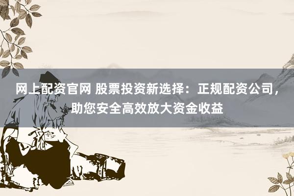 网上配资官网 股票投资新选择：正规配资公司，助您安全高效放大资金收益