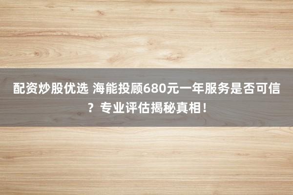 配资炒股优选 海能投顾680元一年服务是否可信？专业评估揭秘真相！