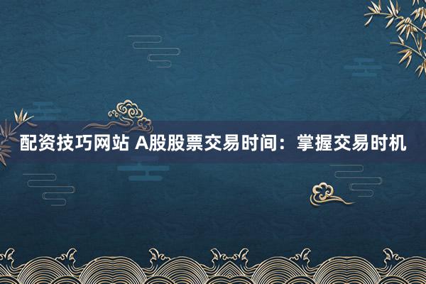 配资技巧网站 A股股票交易时间：掌握交易时机