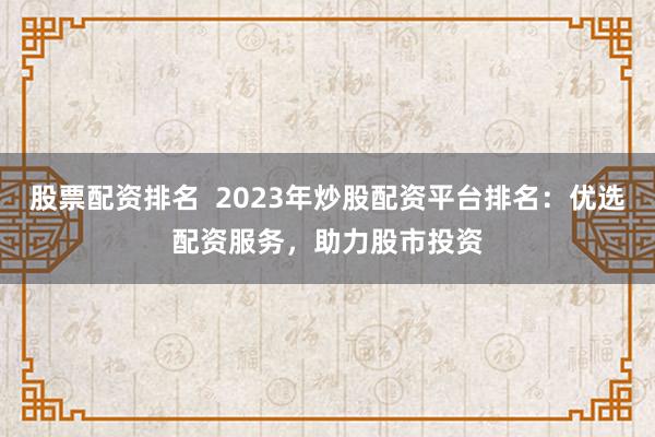 股票配资排名  2023年炒股配资平台排名：优选配资服务，助力股市投资