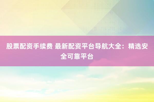 股票配资手续费 最新配资平台导航大全：精选安全可靠平台