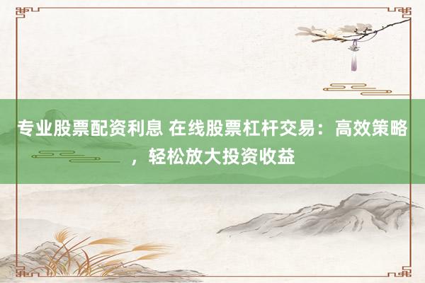 专业股票配资利息 在线股票杠杆交易：高效策略，轻松放大投资收益