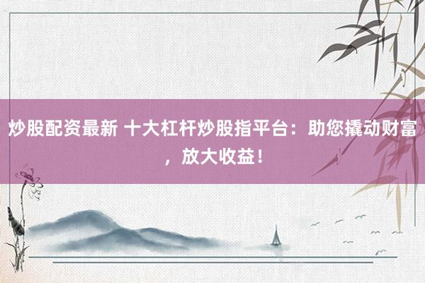 炒股配资最新 十大杠杆炒股指平台：助您撬动财富，放大收益！