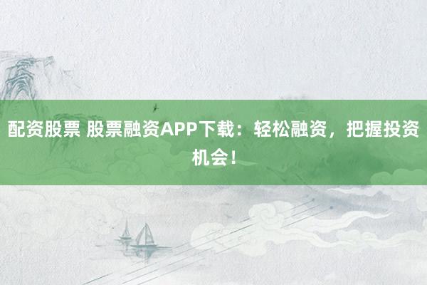 配资股票 股票融资APP下载：轻松融资，把握投资机会！