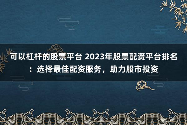 可以杠杆的股票平台 2023年股票配资平台排名：选择最佳配资服务，助力股市投资