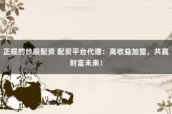 正规的炒股配资 配资平台代理：高收益加盟，共赢财富未来！