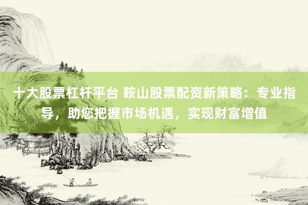 十大股票杠杆平台 鞍山股票配资新策略：专业指导，助您把握市场机遇，实现财富增值