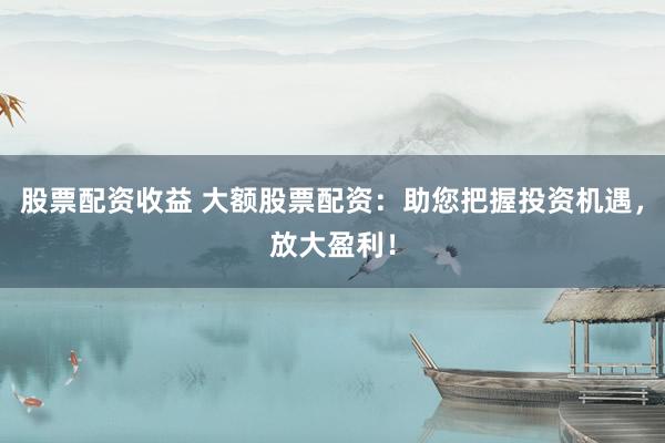 股票配资收益 大额股票配资：助您把握投资机遇，放大盈利！