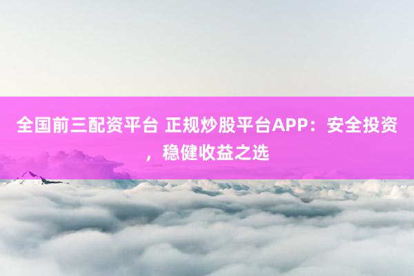 全国前三配资平台 正规炒股平台APP：安全投资，稳健收益之选