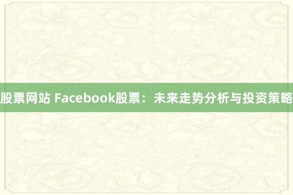 股票网站 Facebook股票：未来走势分析与投资策略