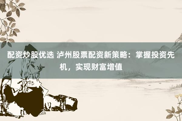 配资炒股优选 泸州股票配资新策略：掌握投资先机，实现财富增值