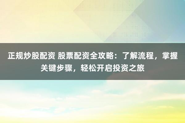 正规炒股配资 股票配资全攻略：了解流程，掌握关键步骤，轻松开启投资之旅