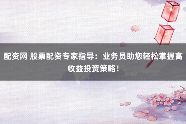 配资网 股票配资专家指导：业务员助您轻松掌握高收益投资策略！