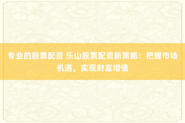专业的股票配资 乐山股票配资新策略：把握市场机遇，实现财富增值