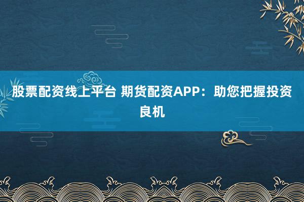 股票配资线上平台 期货配资APP：助您把握投资良机