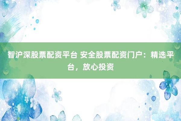 智沪深股票配资平台 安全股票配资门户：精选平台，放心投资