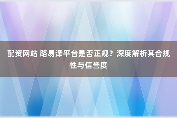配资网站 路易泽平台是否正规？深度解析其合规性与信誉度