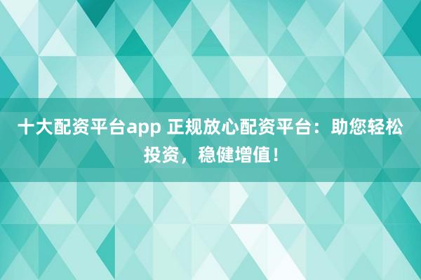 十大配资平台app 正规放心配资平台：助您轻松投资，稳健增值！