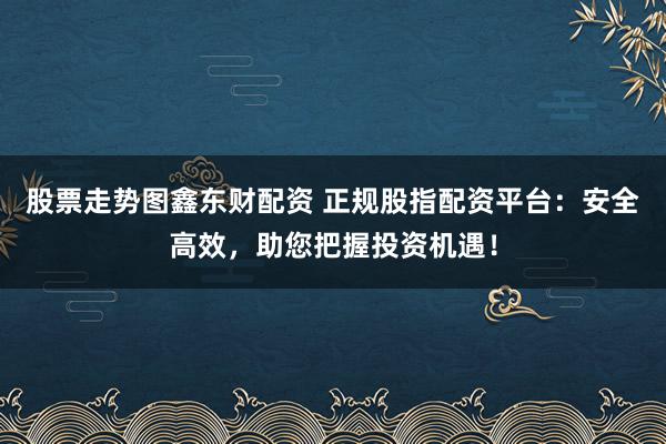 股票走势图鑫东财配资 正规股指配资平台：安全高效，助您把握投资机遇！