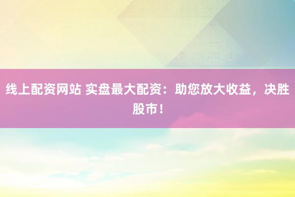 线上配资网站 实盘最大配资：助您放大收益，决胜股市！