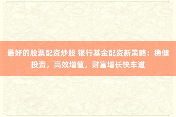 最好的股票配资炒股 银行基金配资新策略：稳健投资，高效增值，财富增长快车道