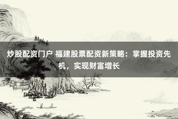 炒股配资门户 福建股票配资新策略：掌握投资先机，实现财富增长