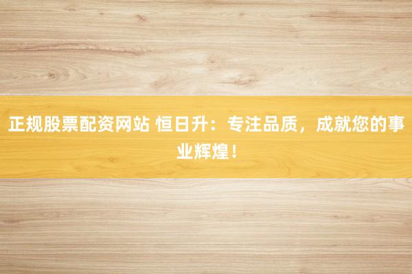 正规股票配资网站 恒日升：专注品质，成就您的事业辉煌！