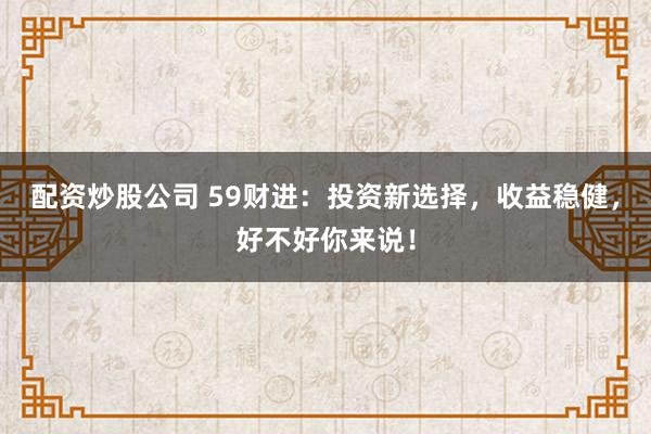 配资炒股公司 59财进：投资新选择，收益稳健，好不好你来说！
