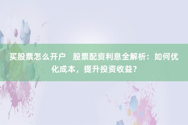 买股票怎么开户   股票配资利息全解析：如何优化成本，提升投资收益？