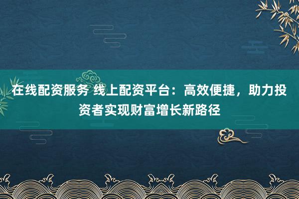 在线配资服务 线上配资平台：高效便捷，助力投资者实现财富增长新路径
