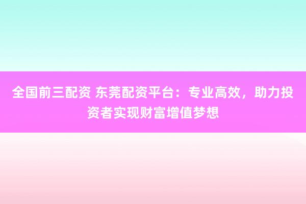 全国前三配资 东莞配资平台：专业高效，助力投资者实现财富增值梦想