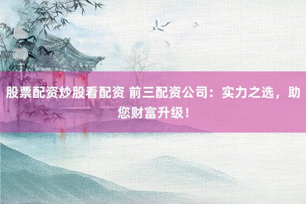 股票配资炒股看配资 前三配资公司：实力之选，助您财富升级！