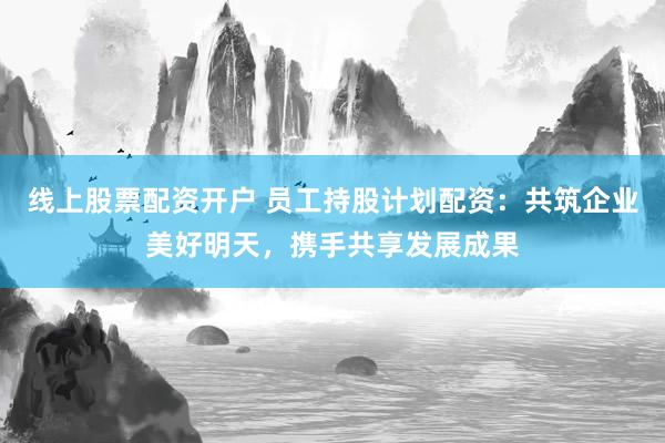 线上股票配资开户 员工持股计划配资：共筑企业美好明天，携手共享发展成果