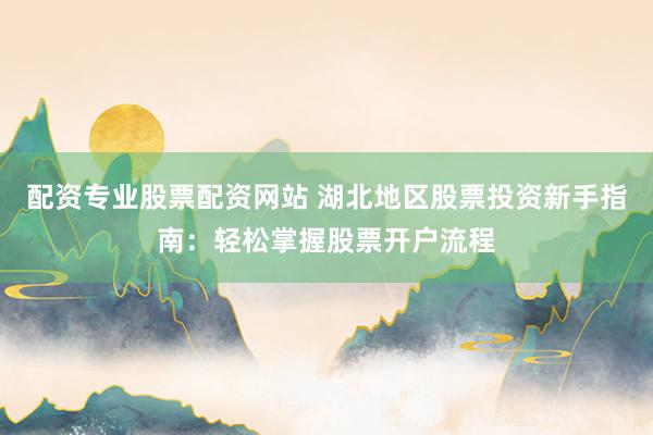 配资专业股票配资网站 湖北地区股票投资新手指南：轻松掌握股票开户流程