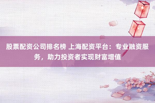 股票配资公司排名榜 上海配资平台：专业融资服务，助力投资者实现财富增值