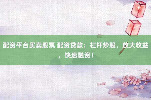 配资平台买卖股票 配资贷款：杠杆炒股，放大收益，快速融资！
