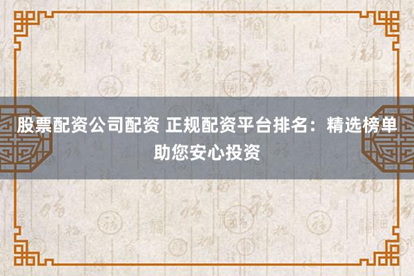 股票配资公司配资 正规配资平台排名：精选榜单助您安心投资