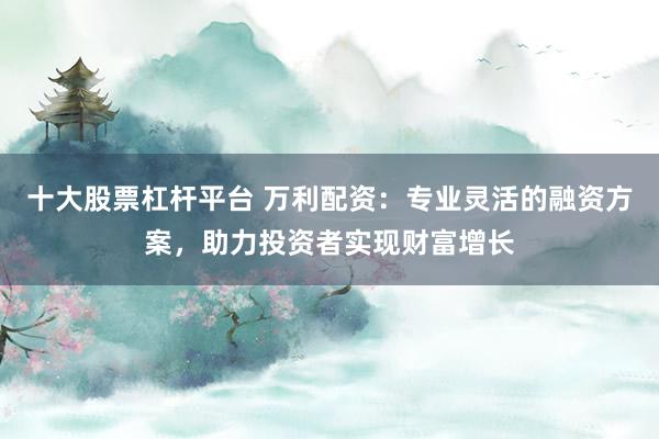 十大股票杠杆平台 万利配资：专业灵活的融资方案，助力投资者实现财富增长